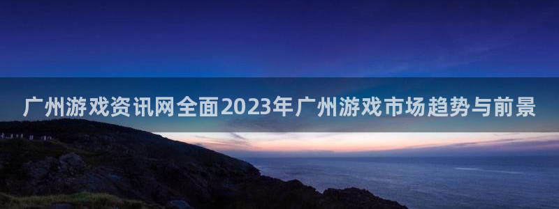 赢咖娱乐什么意思：广州游戏资讯网全面2023年广州游戏市场趋